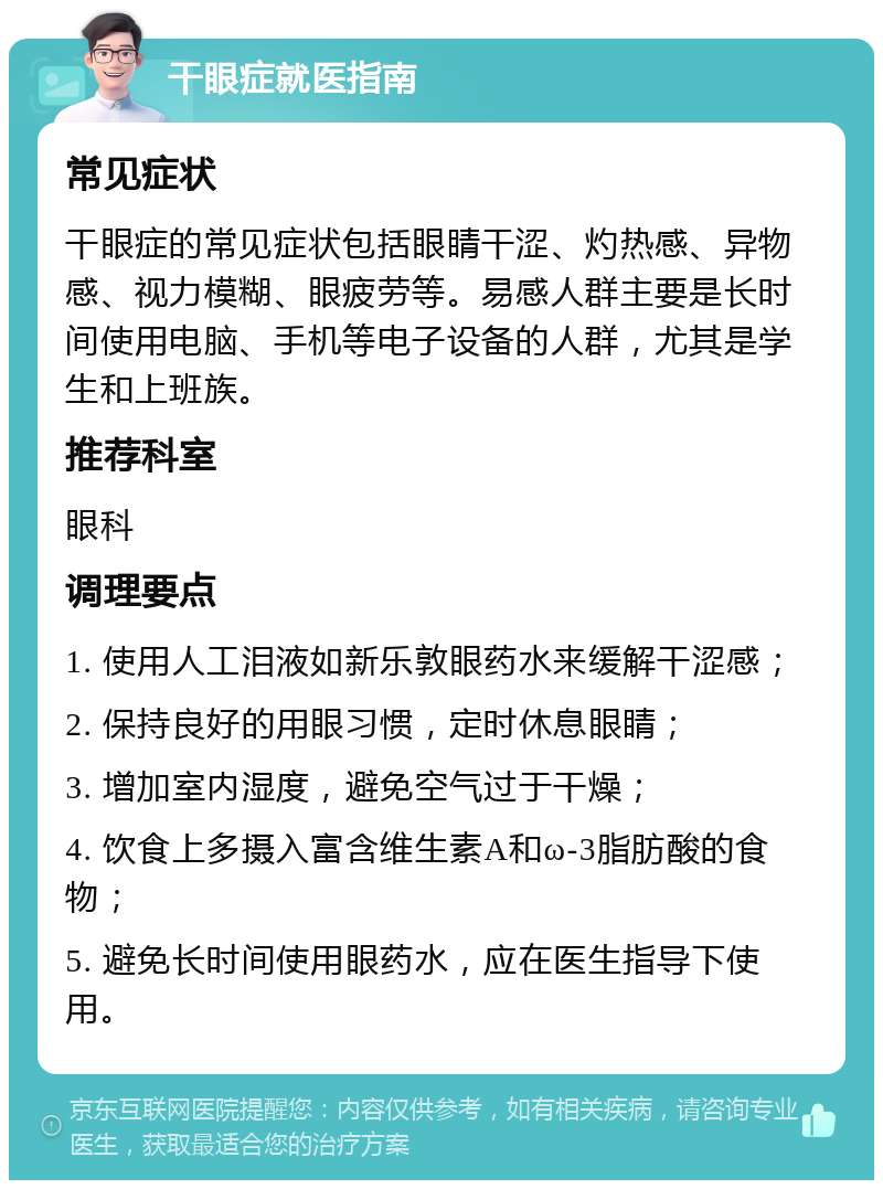 干眼症就医指南 常见症状 干眼症的常见症状包括眼睛干涩、灼热感、异物感、视力模糊、眼疲劳等。易感人群主要是长时间使用电脑、手机等电子设备的人群，尤其是学生和上班族。 推荐科室 眼科 调理要点 1. 使用人工泪液如新乐敦眼药水来缓解干涩感； 2. 保持良好的用眼习惯，定时休息眼睛； 3. 增加室内湿度，避免空气过于干燥； 4. 饮食上多摄入富含维生素A和ω-3脂肪酸的食物； 5. 避免长时间使用眼药水，应在医生指导下使用。