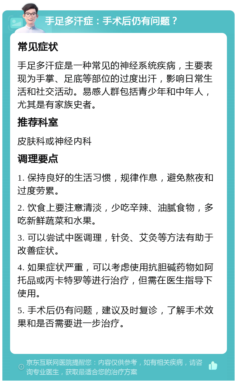 手足多汗症：手术后仍有问题？ 常见症状 手足多汗症是一种常见的神经系统疾病，主要表现为手掌、足底等部位的过度出汗，影响日常生活和社交活动。易感人群包括青少年和中年人，尤其是有家族史者。 推荐科室 皮肤科或神经内科 调理要点 1. 保持良好的生活习惯，规律作息，避免熬夜和过度劳累。 2. 饮食上要注意清淡，少吃辛辣、油腻食物，多吃新鲜蔬菜和水果。 3. 可以尝试中医调理，针灸、艾灸等方法有助于改善症状。 4. 如果症状严重，可以考虑使用抗胆碱药物如阿托品或丙卡特罗等进行治疗，但需在医生指导下使用。 5. 手术后仍有问题，建议及时复诊，了解手术效果和是否需要进一步治疗。