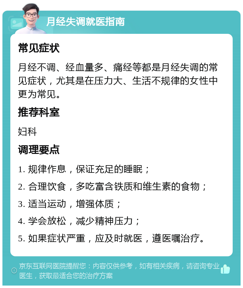 月经失调就医指南 常见症状 月经不调、经血量多、痛经等都是月经失调的常见症状，尤其是在压力大、生活不规律的女性中更为常见。 推荐科室 妇科 调理要点 1. 规律作息，保证充足的睡眠； 2. 合理饮食，多吃富含铁质和维生素的食物； 3. 适当运动，增强体质； 4. 学会放松，减少精神压力； 5. 如果症状严重，应及时就医，遵医嘱治疗。