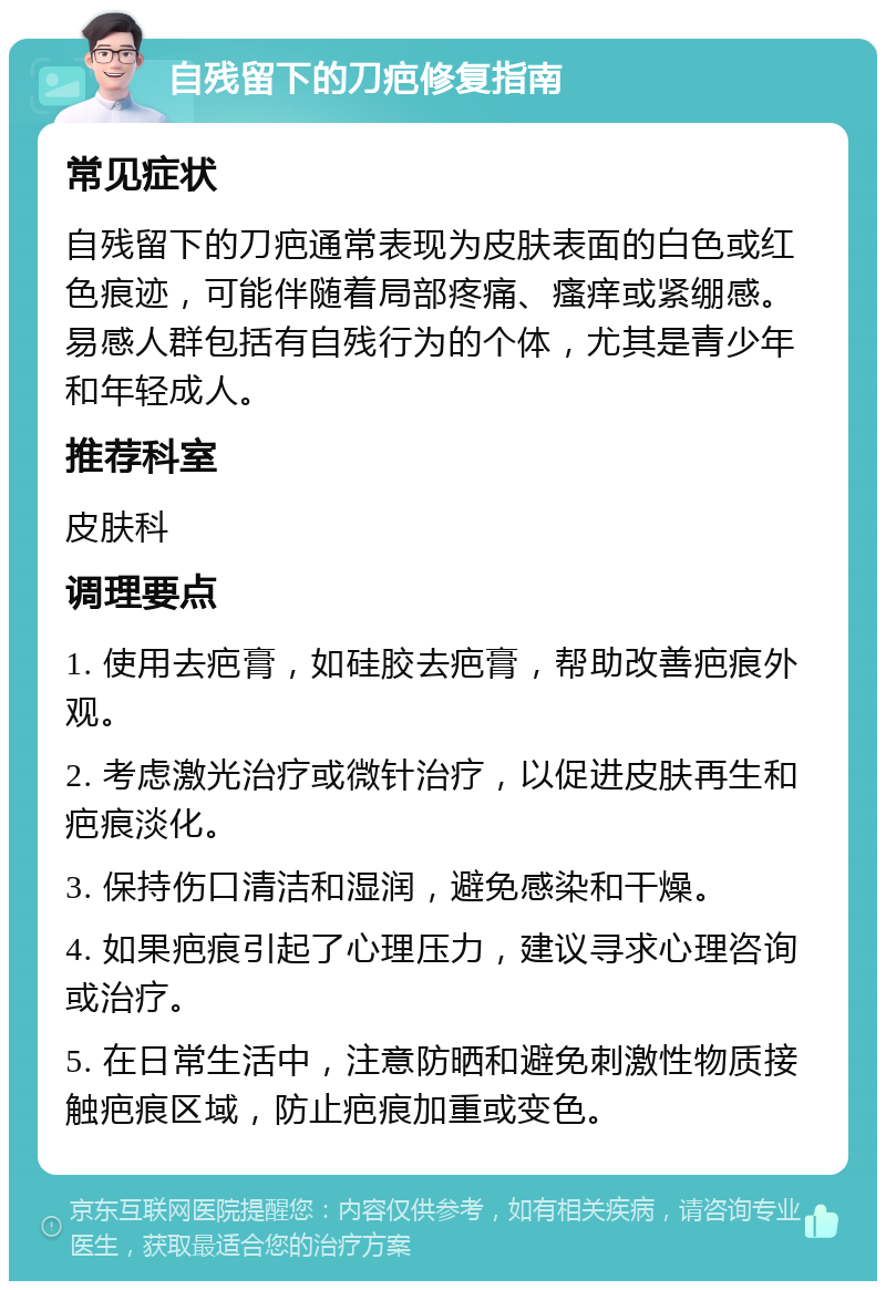 自残留下的刀疤修复指南 常见症状 自残留下的刀疤通常表现为皮肤表面的白色或红色痕迹，可能伴随着局部疼痛、瘙痒或紧绷感。易感人群包括有自残行为的个体，尤其是青少年和年轻成人。 推荐科室 皮肤科 调理要点 1. 使用去疤膏，如硅胶去疤膏，帮助改善疤痕外观。 2. 考虑激光治疗或微针治疗，以促进皮肤再生和疤痕淡化。 3. 保持伤口清洁和湿润，避免感染和干燥。 4. 如果疤痕引起了心理压力，建议寻求心理咨询或治疗。 5. 在日常生活中，注意防晒和避免刺激性物质接触疤痕区域，防止疤痕加重或变色。