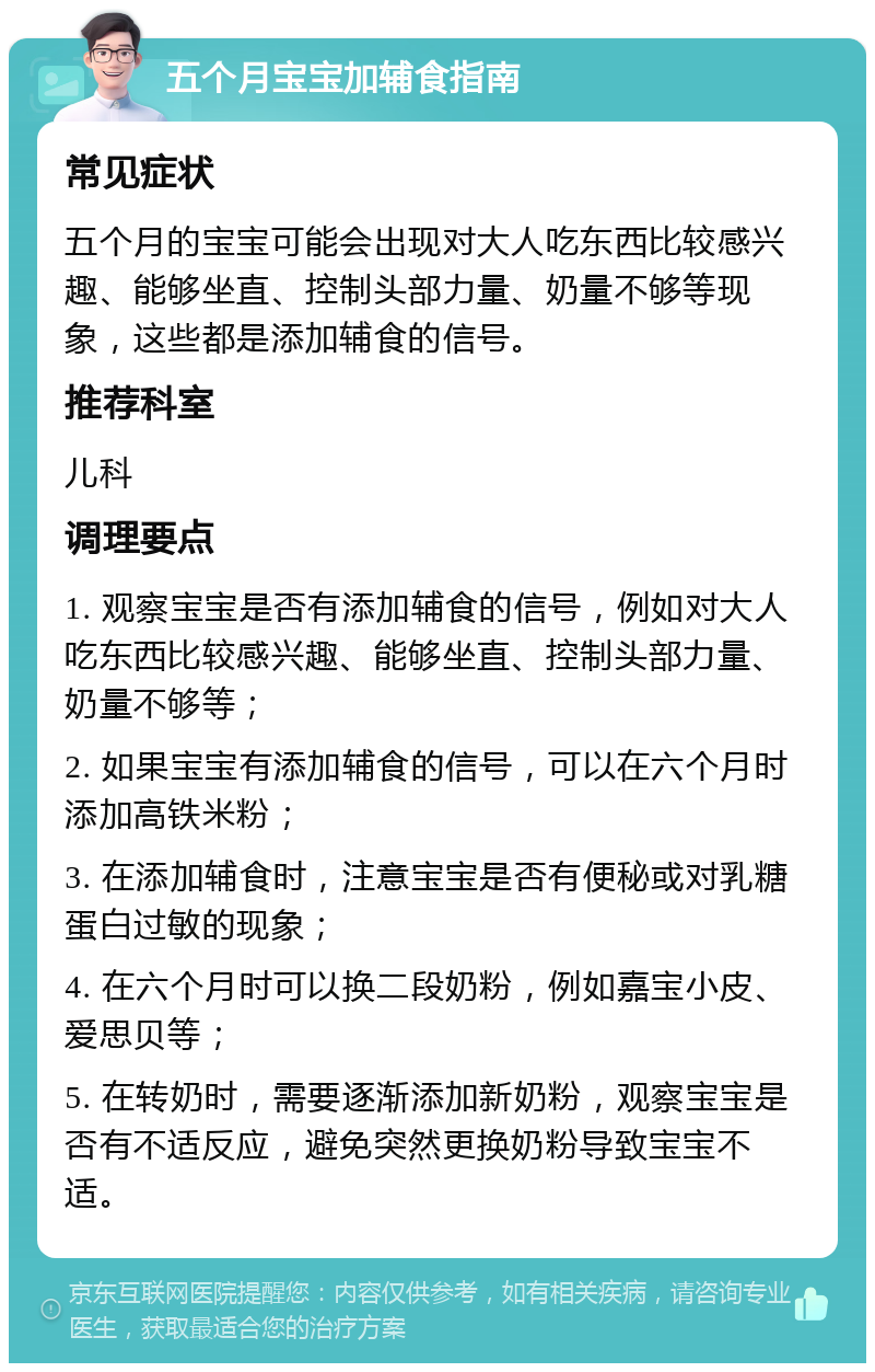 五个月宝宝加辅食指南 常见症状 五个月的宝宝可能会出现对大人吃东西比较感兴趣、能够坐直、控制头部力量、奶量不够等现象，这些都是添加辅食的信号。 推荐科室 儿科 调理要点 1. 观察宝宝是否有添加辅食的信号，例如对大人吃东西比较感兴趣、能够坐直、控制头部力量、奶量不够等； 2. 如果宝宝有添加辅食的信号，可以在六个月时添加高铁米粉； 3. 在添加辅食时，注意宝宝是否有便秘或对乳糖蛋白过敏的现象； 4. 在六个月时可以换二段奶粉，例如嘉宝小皮、爱思贝等； 5. 在转奶时，需要逐渐添加新奶粉，观察宝宝是否有不适反应，避免突然更换奶粉导致宝宝不适。