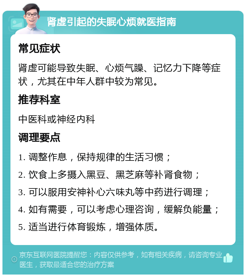 肾虚引起的失眠心烦就医指南 常见症状 肾虚可能导致失眠、心烦气躁、记忆力下降等症状，尤其在中年人群中较为常见。 推荐科室 中医科或神经内科 调理要点 1. 调整作息，保持规律的生活习惯； 2. 饮食上多摄入黑豆、黑芝麻等补肾食物； 3. 可以服用安神补心六味丸等中药进行调理； 4. 如有需要，可以考虑心理咨询，缓解负能量； 5. 适当进行体育锻炼，增强体质。