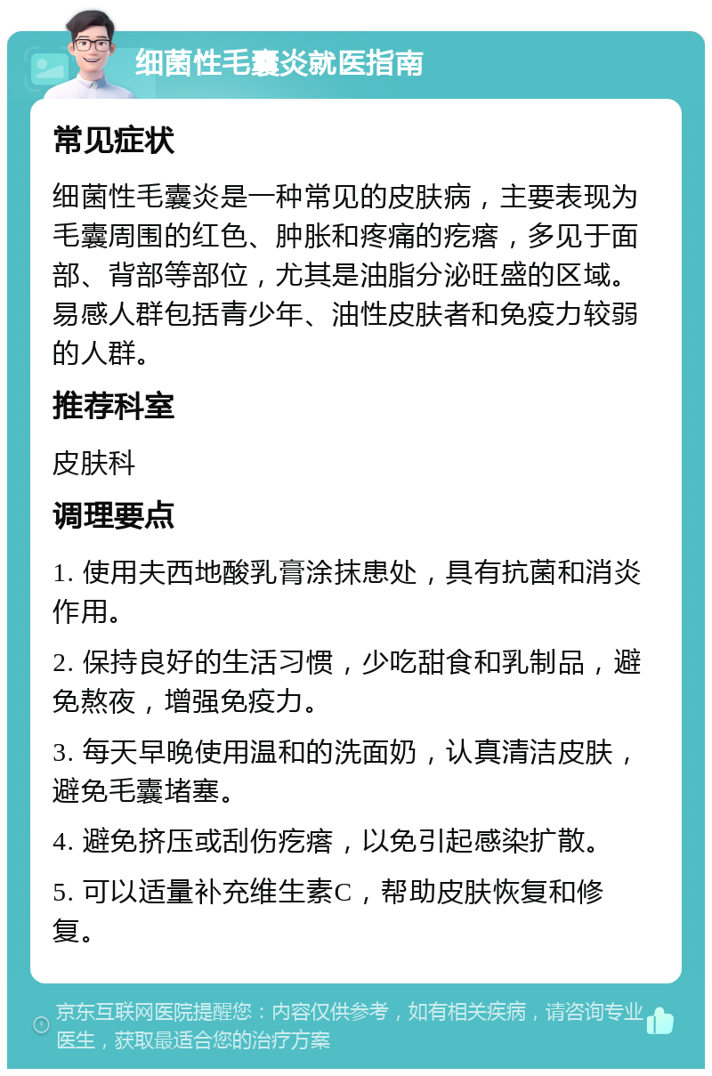 细菌性毛囊炎就医指南 常见症状 细菌性毛囊炎是一种常见的皮肤病，主要表现为毛囊周围的红色、肿胀和疼痛的疙瘩，多见于面部、背部等部位，尤其是油脂分泌旺盛的区域。易感人群包括青少年、油性皮肤者和免疫力较弱的人群。 推荐科室 皮肤科 调理要点 1. 使用夫西地酸乳膏涂抹患处，具有抗菌和消炎作用。 2. 保持良好的生活习惯，少吃甜食和乳制品，避免熬夜，增强免疫力。 3. 每天早晚使用温和的洗面奶，认真清洁皮肤，避免毛囊堵塞。 4. 避免挤压或刮伤疙瘩，以免引起感染扩散。 5. 可以适量补充维生素C，帮助皮肤恢复和修复。