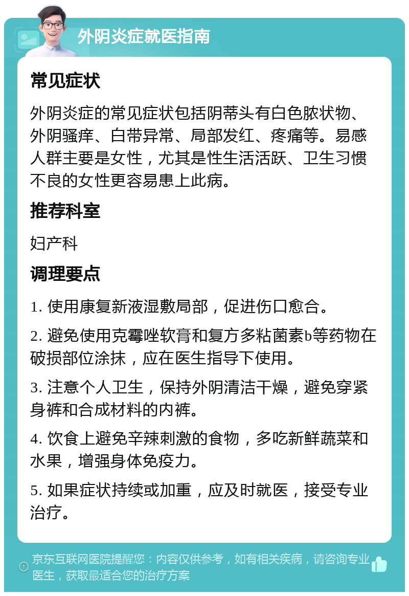 外阴炎症就医指南 常见症状 外阴炎症的常见症状包括阴蒂头有白色脓状物、外阴骚痒、白带异常、局部发红、疼痛等。易感人群主要是女性，尤其是性生活活跃、卫生习惯不良的女性更容易患上此病。 推荐科室 妇产科 调理要点 1. 使用康复新液湿敷局部，促进伤口愈合。 2. 避免使用克霉唑软膏和复方多粘菌素b等药物在破损部位涂抹，应在医生指导下使用。 3. 注意个人卫生，保持外阴清洁干燥，避免穿紧身裤和合成材料的内裤。 4. 饮食上避免辛辣刺激的食物，多吃新鲜蔬菜和水果，增强身体免疫力。 5. 如果症状持续或加重，应及时就医，接受专业治疗。