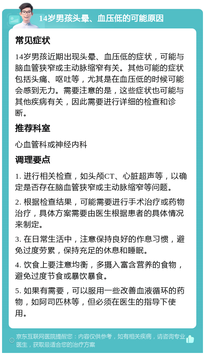 14岁男孩头晕、血压低的可能原因 常见症状 14岁男孩近期出现头晕、血压低的症状，可能与脑血管狭窄或主动脉缩窄有关。其他可能的症状包括头痛、呕吐等，尤其是在血压低的时候可能会感到无力。需要注意的是，这些症状也可能与其他疾病有关，因此需要进行详细的检查和诊断。 推荐科室 心血管科或神经内科 调理要点 1. 进行相关检查，如头颅CT、心脏超声等，以确定是否存在脑血管狭窄或主动脉缩窄等问题。 2. 根据检查结果，可能需要进行手术治疗或药物治疗，具体方案需要由医生根据患者的具体情况来制定。 3. 在日常生活中，注意保持良好的作息习惯，避免过度劳累，保持充足的休息和睡眠。 4. 饮食上要注意均衡，多摄入富含营养的食物，避免过度节食或暴饮暴食。 5. 如果有需要，可以服用一些改善血液循环的药物，如阿司匹林等，但必须在医生的指导下使用。