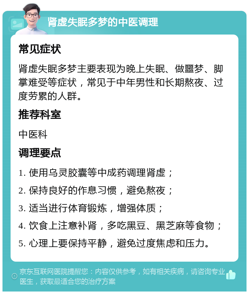 肾虚失眠多梦的中医调理 常见症状 肾虚失眠多梦主要表现为晚上失眠、做噩梦、脚掌难受等症状，常见于中年男性和长期熬夜、过度劳累的人群。 推荐科室 中医科 调理要点 1. 使用乌灵胶囊等中成药调理肾虚； 2. 保持良好的作息习惯，避免熬夜； 3. 适当进行体育锻炼，增强体质； 4. 饮食上注意补肾，多吃黑豆、黑芝麻等食物； 5. 心理上要保持平静，避免过度焦虑和压力。