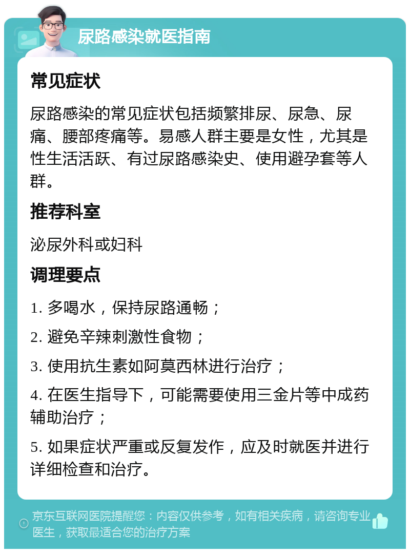 尿路感染就医指南 常见症状 尿路感染的常见症状包括频繁排尿、尿急、尿痛、腰部疼痛等。易感人群主要是女性，尤其是性生活活跃、有过尿路感染史、使用避孕套等人群。 推荐科室 泌尿外科或妇科 调理要点 1. 多喝水，保持尿路通畅； 2. 避免辛辣刺激性食物； 3. 使用抗生素如阿莫西林进行治疗； 4. 在医生指导下，可能需要使用三金片等中成药辅助治疗； 5. 如果症状严重或反复发作，应及时就医并进行详细检查和治疗。