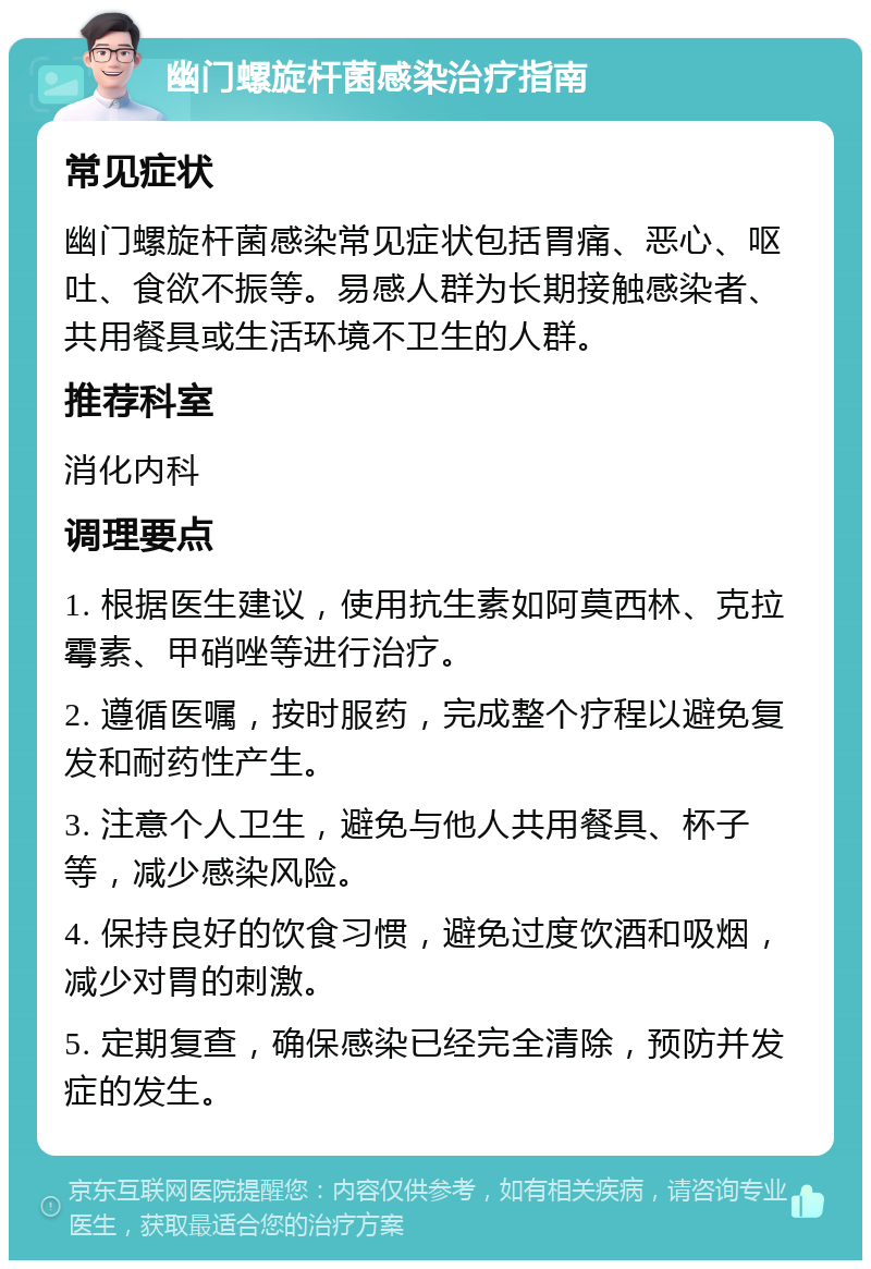 幽门螺旋杆菌感染治疗指南 常见症状 幽门螺旋杆菌感染常见症状包括胃痛、恶心、呕吐、食欲不振等。易感人群为长期接触感染者、共用餐具或生活环境不卫生的人群。 推荐科室 消化内科 调理要点 1. 根据医生建议，使用抗生素如阿莫西林、克拉霉素、甲硝唑等进行治疗。 2. 遵循医嘱，按时服药，完成整个疗程以避免复发和耐药性产生。 3. 注意个人卫生，避免与他人共用餐具、杯子等，减少感染风险。 4. 保持良好的饮食习惯，避免过度饮酒和吸烟，减少对胃的刺激。 5. 定期复查，确保感染已经完全清除，预防并发症的发生。