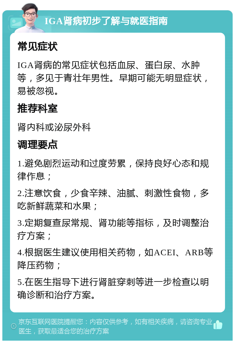 IGA肾病初步了解与就医指南 常见症状 IGA肾病的常见症状包括血尿、蛋白尿、水肿等，多见于青壮年男性。早期可能无明显症状，易被忽视。 推荐科室 肾内科或泌尿外科 调理要点 1.避免剧烈运动和过度劳累，保持良好心态和规律作息； 2.注意饮食，少食辛辣、油腻、刺激性食物，多吃新鲜蔬菜和水果； 3.定期复查尿常规、肾功能等指标，及时调整治疗方案； 4.根据医生建议使用相关药物，如ACEI、ARB等降压药物； 5.在医生指导下进行肾脏穿刺等进一步检查以明确诊断和治疗方案。