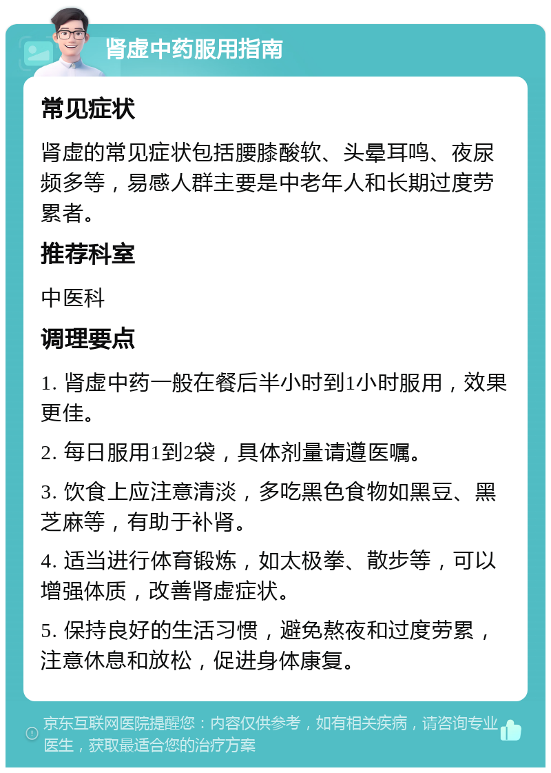 肾虚中药服用指南 常见症状 肾虚的常见症状包括腰膝酸软、头晕耳鸣、夜尿频多等，易感人群主要是中老年人和长期过度劳累者。 推荐科室 中医科 调理要点 1. 肾虚中药一般在餐后半小时到1小时服用，效果更佳。 2. 每日服用1到2袋，具体剂量请遵医嘱。 3. 饮食上应注意清淡，多吃黑色食物如黑豆、黑芝麻等，有助于补肾。 4. 适当进行体育锻炼，如太极拳、散步等，可以增强体质，改善肾虚症状。 5. 保持良好的生活习惯，避免熬夜和过度劳累，注意休息和放松，促进身体康复。