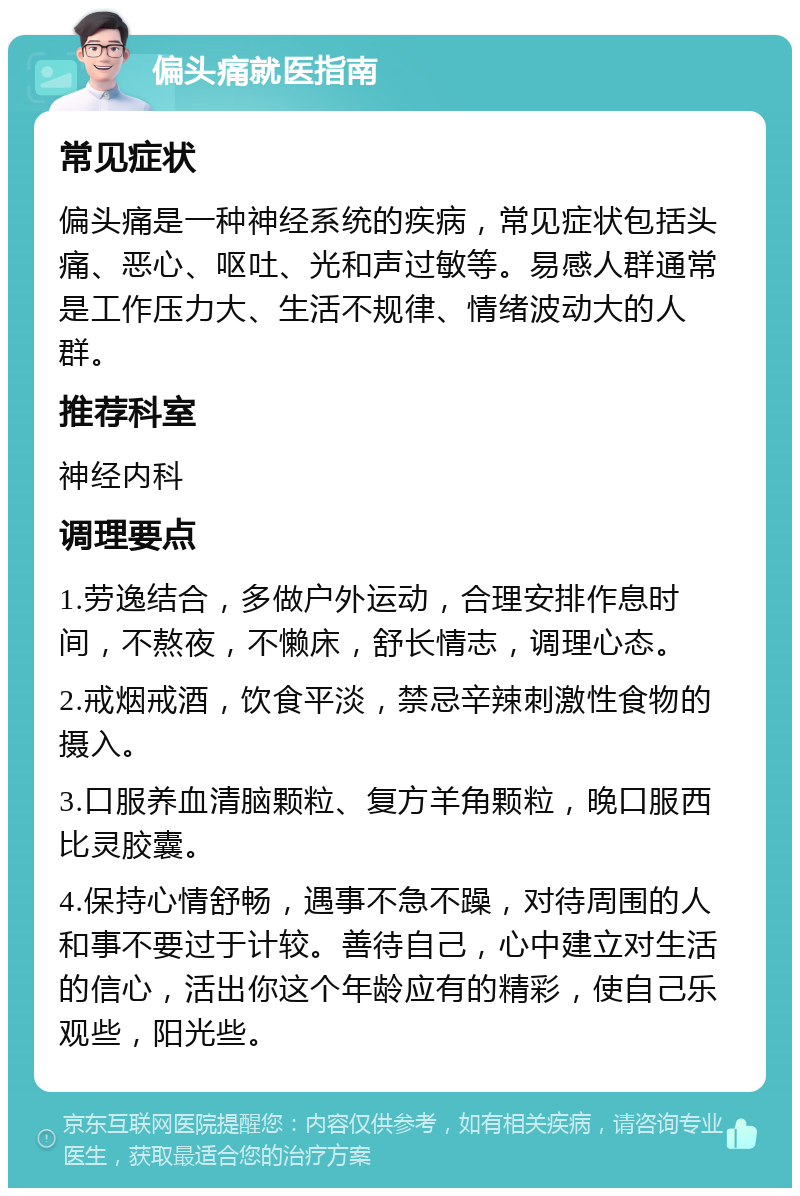 偏头痛就医指南 常见症状 偏头痛是一种神经系统的疾病，常见症状包括头痛、恶心、呕吐、光和声过敏等。易感人群通常是工作压力大、生活不规律、情绪波动大的人群。 推荐科室 神经内科 调理要点 1.劳逸结合，多做户外运动，合理安排作息时间，不熬夜，不懒床，舒长情志，调理心态。 2.戒烟戒酒，饮食平淡，禁忌辛辣刺激性食物的摄入。 3.口服养血清脑颗粒、复方羊角颗粒，晚口服西比灵胶囊。 4.保持心情舒畅，遇事不急不躁，对待周围的人和事不要过于计较。善待自己，心中建立对生活的信心，活出你这个年龄应有的精彩，使自己乐观些，阳光些。