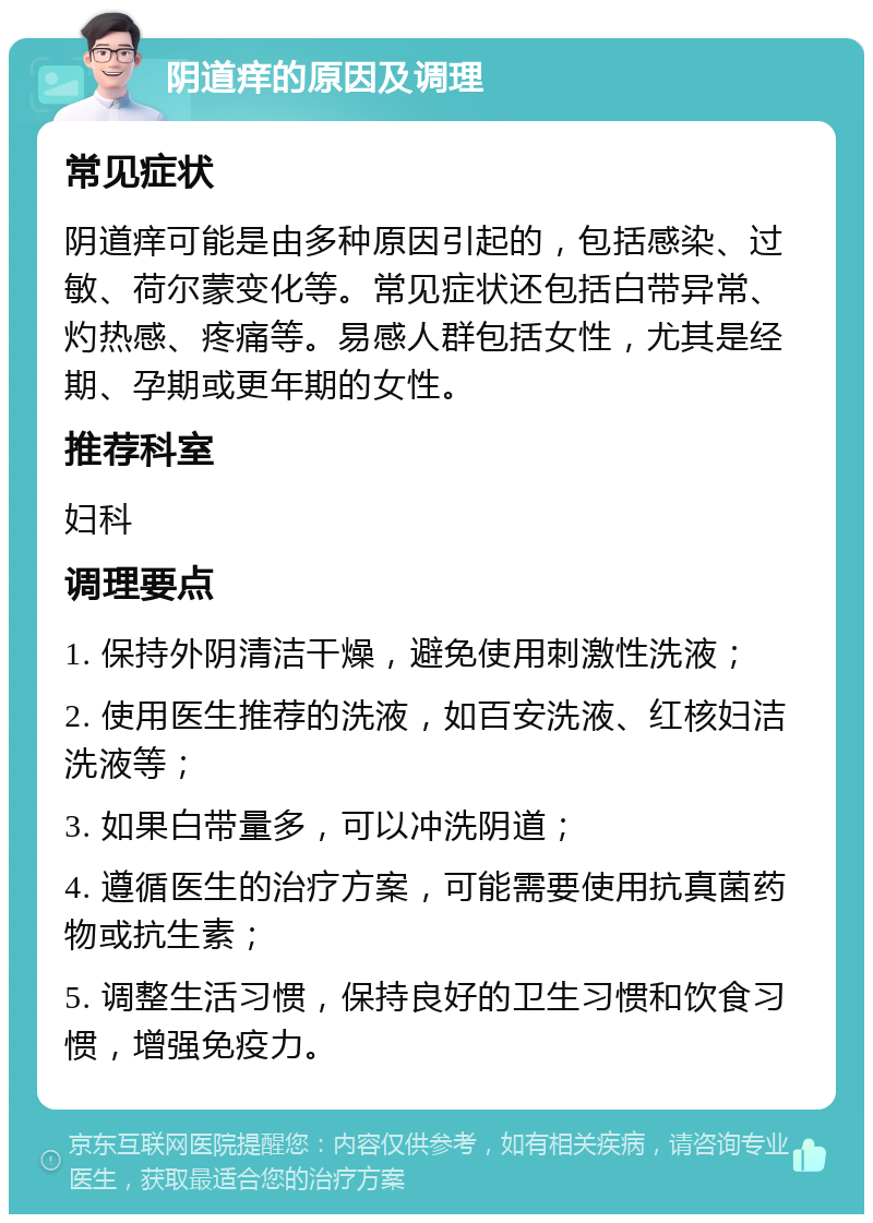 阴道痒的原因及调理 常见症状 阴道痒可能是由多种原因引起的，包括感染、过敏、荷尔蒙变化等。常见症状还包括白带异常、灼热感、疼痛等。易感人群包括女性，尤其是经期、孕期或更年期的女性。 推荐科室 妇科 调理要点 1. 保持外阴清洁干燥，避免使用刺激性洗液； 2. 使用医生推荐的洗液，如百安洗液、红核妇洁洗液等； 3. 如果白带量多，可以冲洗阴道； 4. 遵循医生的治疗方案，可能需要使用抗真菌药物或抗生素； 5. 调整生活习惯，保持良好的卫生习惯和饮食习惯，增强免疫力。