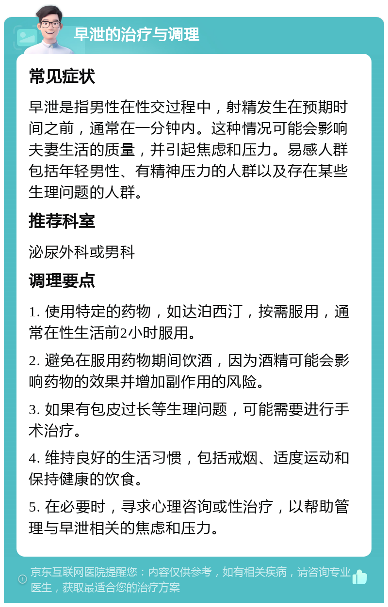 早泄的治疗与调理 常见症状 早泄是指男性在性交过程中，射精发生在预期时间之前，通常在一分钟内。这种情况可能会影响夫妻生活的质量，并引起焦虑和压力。易感人群包括年轻男性、有精神压力的人群以及存在某些生理问题的人群。 推荐科室 泌尿外科或男科 调理要点 1. 使用特定的药物，如达泊西汀，按需服用，通常在性生活前2小时服用。 2. 避免在服用药物期间饮酒，因为酒精可能会影响药物的效果并增加副作用的风险。 3. 如果有包皮过长等生理问题，可能需要进行手术治疗。 4. 维持良好的生活习惯，包括戒烟、适度运动和保持健康的饮食。 5. 在必要时，寻求心理咨询或性治疗，以帮助管理与早泄相关的焦虑和压力。