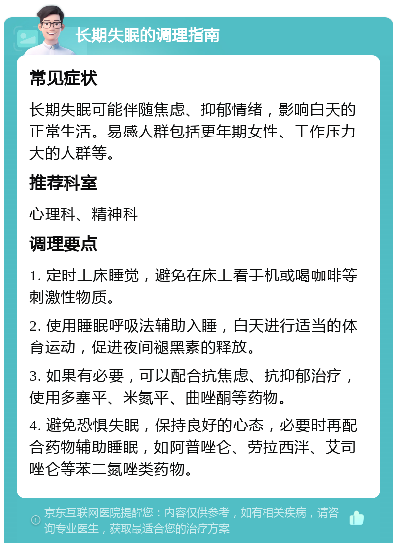 长期失眠的调理指南 常见症状 长期失眠可能伴随焦虑、抑郁情绪，影响白天的正常生活。易感人群包括更年期女性、工作压力大的人群等。 推荐科室 心理科、精神科 调理要点 1. 定时上床睡觉，避免在床上看手机或喝咖啡等刺激性物质。 2. 使用睡眠呼吸法辅助入睡，白天进行适当的体育运动，促进夜间褪黑素的释放。 3. 如果有必要，可以配合抗焦虑、抗抑郁治疗，使用多塞平、米氮平、曲唑酮等药物。 4. 避免恐惧失眠，保持良好的心态，必要时再配合药物辅助睡眠，如阿普唑仑、劳拉西泮、艾司唑仑等苯二氮唑类药物。