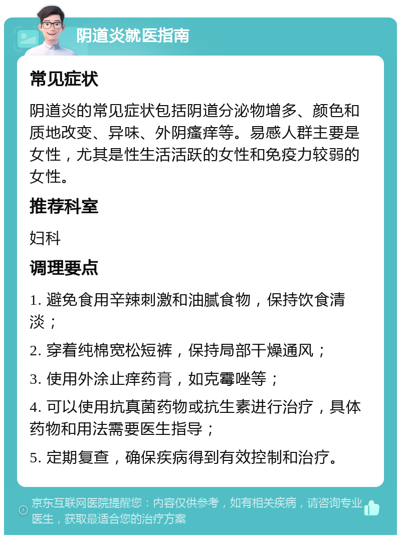 阴道炎就医指南 常见症状 阴道炎的常见症状包括阴道分泌物增多、颜色和质地改变、异味、外阴瘙痒等。易感人群主要是女性，尤其是性生活活跃的女性和免疫力较弱的女性。 推荐科室 妇科 调理要点 1. 避免食用辛辣刺激和油腻食物，保持饮食清淡； 2. 穿着纯棉宽松短裤，保持局部干燥通风； 3. 使用外涂止痒药膏，如克霉唑等； 4. 可以使用抗真菌药物或抗生素进行治疗，具体药物和用法需要医生指导； 5. 定期复查，确保疾病得到有效控制和治疗。