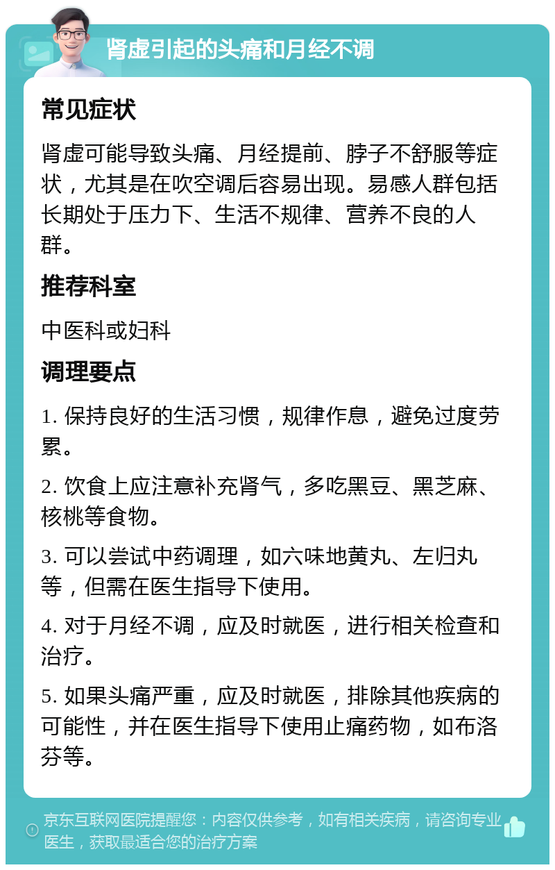 肾虚引起的头痛和月经不调 常见症状 肾虚可能导致头痛、月经提前、脖子不舒服等症状，尤其是在吹空调后容易出现。易感人群包括长期处于压力下、生活不规律、营养不良的人群。 推荐科室 中医科或妇科 调理要点 1. 保持良好的生活习惯，规律作息，避免过度劳累。 2. 饮食上应注意补充肾气，多吃黑豆、黑芝麻、核桃等食物。 3. 可以尝试中药调理，如六味地黄丸、左归丸等，但需在医生指导下使用。 4. 对于月经不调，应及时就医，进行相关检查和治疗。 5. 如果头痛严重，应及时就医，排除其他疾病的可能性，并在医生指导下使用止痛药物，如布洛芬等。