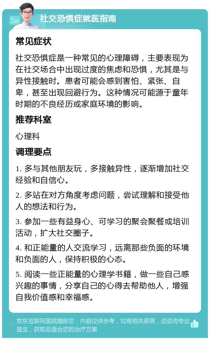 社交恐惧症就医指南 常见症状 社交恐惧症是一种常见的心理障碍，主要表现为在社交场合中出现过度的焦虑和恐惧，尤其是与异性接触时。患者可能会感到害怕、紧张、自卑，甚至出现回避行为。这种情况可能源于童年时期的不良经历或家庭环境的影响。 推荐科室 心理科 调理要点 1. 多与其他朋友玩，多接触异性，逐渐增加社交经验和自信心。 2. 多站在对方角度考虑问题，尝试理解和接受他人的想法和行为。 3. 参加一些有益身心、可学习的聚会聚餐或培训活动，扩大社交圈子。 4. 和正能量的人交流学习，远离那些负面的环境和负面的人，保持积极的心态。 5. 阅读一些正能量的心理学书籍，做一些自己感兴趣的事情，分享自己的心得去帮助他人，增强自我价值感和幸福感。