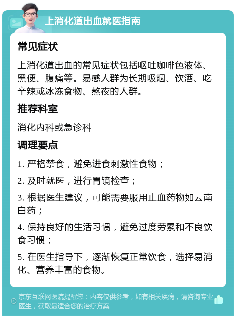 上消化道出血就医指南 常见症状 上消化道出血的常见症状包括呕吐咖啡色液体、黑便、腹痛等。易感人群为长期吸烟、饮酒、吃辛辣或冰冻食物、熬夜的人群。 推荐科室 消化内科或急诊科 调理要点 1. 严格禁食，避免进食刺激性食物； 2. 及时就医，进行胃镜检查； 3. 根据医生建议，可能需要服用止血药物如云南白药； 4. 保持良好的生活习惯，避免过度劳累和不良饮食习惯； 5. 在医生指导下，逐渐恢复正常饮食，选择易消化、营养丰富的食物。