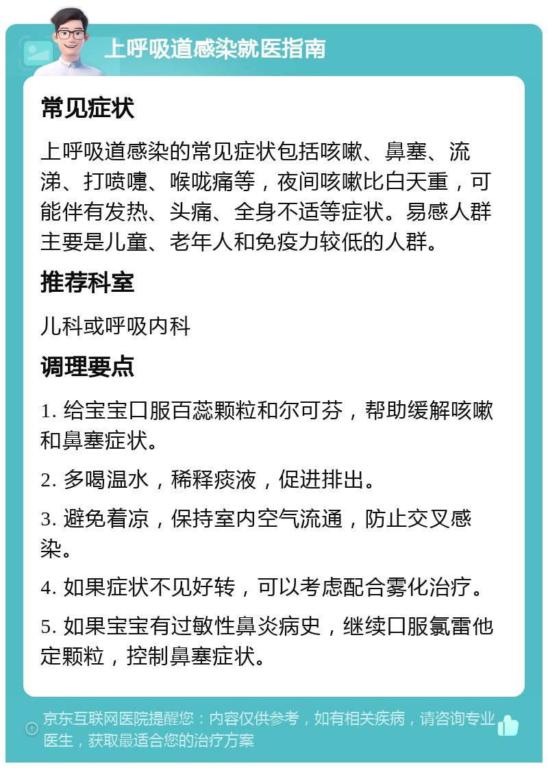 上呼吸道感染就医指南 常见症状 上呼吸道感染的常见症状包括咳嗽、鼻塞、流涕、打喷嚏、喉咙痛等，夜间咳嗽比白天重，可能伴有发热、头痛、全身不适等症状。易感人群主要是儿童、老年人和免疫力较低的人群。 推荐科室 儿科或呼吸内科 调理要点 1. 给宝宝口服百蕊颗粒和尔可芬，帮助缓解咳嗽和鼻塞症状。 2. 多喝温水，稀释痰液，促进排出。 3. 避免着凉，保持室内空气流通，防止交叉感染。 4. 如果症状不见好转，可以考虑配合雾化治疗。 5. 如果宝宝有过敏性鼻炎病史，继续口服氯雷他定颗粒，控制鼻塞症状。