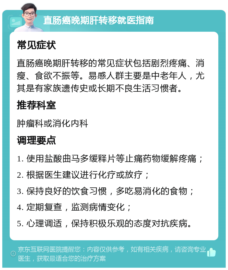 直肠癌晚期肝转移就医指南 常见症状 直肠癌晚期肝转移的常见症状包括剧烈疼痛、消瘦、食欲不振等。易感人群主要是中老年人，尤其是有家族遗传史或长期不良生活习惯者。 推荐科室 肿瘤科或消化内科 调理要点 1. 使用盐酸曲马多缓释片等止痛药物缓解疼痛； 2. 根据医生建议进行化疗或放疗； 3. 保持良好的饮食习惯，多吃易消化的食物； 4. 定期复查，监测病情变化； 5. 心理调适，保持积极乐观的态度对抗疾病。