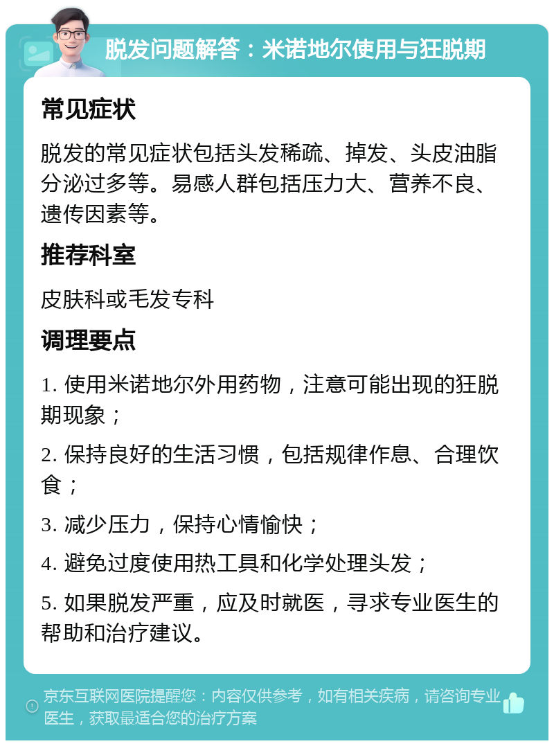 脱发问题解答：米诺地尔使用与狂脱期 常见症状 脱发的常见症状包括头发稀疏、掉发、头皮油脂分泌过多等。易感人群包括压力大、营养不良、遗传因素等。 推荐科室 皮肤科或毛发专科 调理要点 1. 使用米诺地尔外用药物，注意可能出现的狂脱期现象； 2. 保持良好的生活习惯，包括规律作息、合理饮食； 3. 减少压力，保持心情愉快； 4. 避免过度使用热工具和化学处理头发； 5. 如果脱发严重，应及时就医，寻求专业医生的帮助和治疗建议。