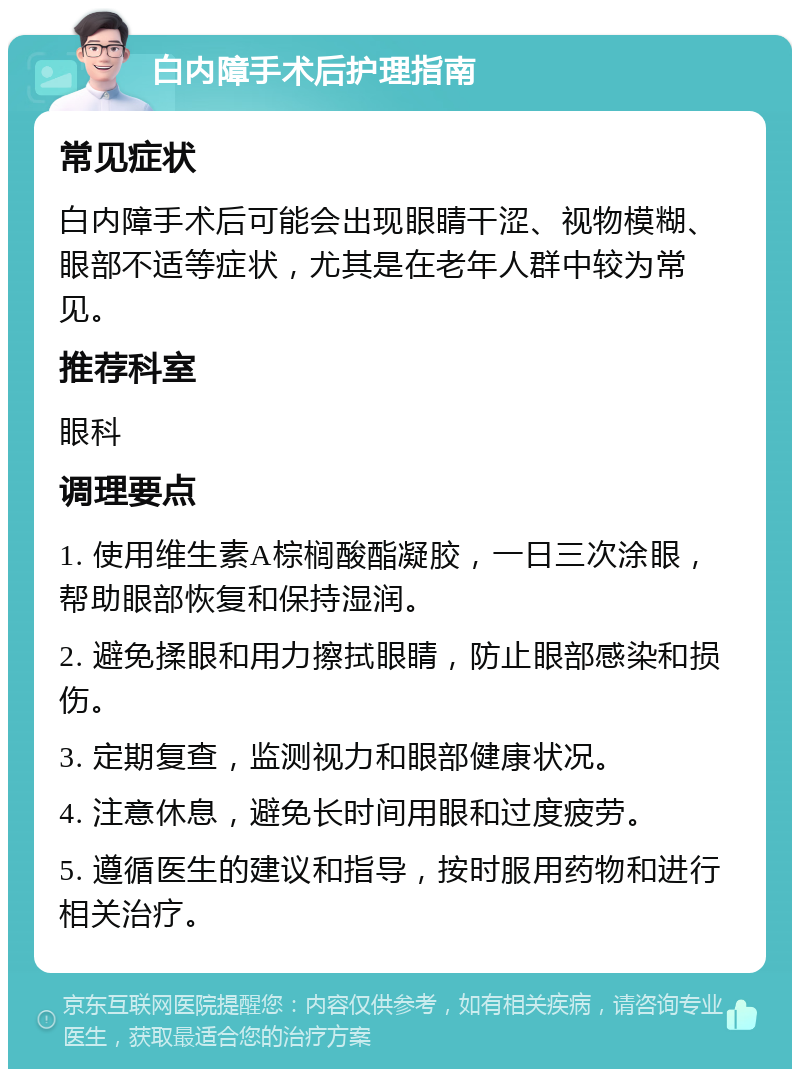 白内障手术后护理指南 常见症状 白内障手术后可能会出现眼睛干涩、视物模糊、眼部不适等症状，尤其是在老年人群中较为常见。 推荐科室 眼科 调理要点 1. 使用维生素A棕榈酸酯凝胶，一日三次涂眼，帮助眼部恢复和保持湿润。 2. 避免揉眼和用力擦拭眼睛，防止眼部感染和损伤。 3. 定期复查，监测视力和眼部健康状况。 4. 注意休息，避免长时间用眼和过度疲劳。 5. 遵循医生的建议和指导，按时服用药物和进行相关治疗。