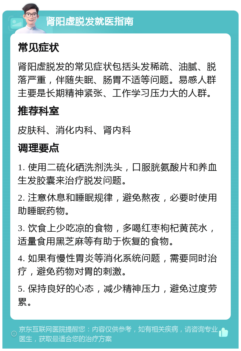 肾阳虚脱发就医指南 常见症状 肾阳虚脱发的常见症状包括头发稀疏、油腻、脱落严重，伴随失眠、肠胃不适等问题。易感人群主要是长期精神紧张、工作学习压力大的人群。 推荐科室 皮肤科、消化内科、肾内科 调理要点 1. 使用二硫化硒洗剂洗头，口服胱氨酸片和养血生发胶囊来治疗脱发问题。 2. 注意休息和睡眠规律，避免熬夜，必要时使用助睡眠药物。 3. 饮食上少吃凉的食物，多喝红枣枸杞黄芪水，适量食用黑芝麻等有助于恢复的食物。 4. 如果有慢性胃炎等消化系统问题，需要同时治疗，避免药物对胃的刺激。 5. 保持良好的心态，减少精神压力，避免过度劳累。