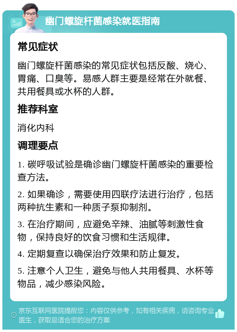 幽门螺旋杆菌感染就医指南 常见症状 幽门螺旋杆菌感染的常见症状包括反酸、烧心、胃痛、口臭等。易感人群主要是经常在外就餐、共用餐具或水杯的人群。 推荐科室 消化内科 调理要点 1. 碳呼吸试验是确诊幽门螺旋杆菌感染的重要检查方法。 2. 如果确诊，需要使用四联疗法进行治疗，包括两种抗生素和一种质子泵抑制剂。 3. 在治疗期间，应避免辛辣、油腻等刺激性食物，保持良好的饮食习惯和生活规律。 4. 定期复查以确保治疗效果和防止复发。 5. 注意个人卫生，避免与他人共用餐具、水杯等物品，减少感染风险。