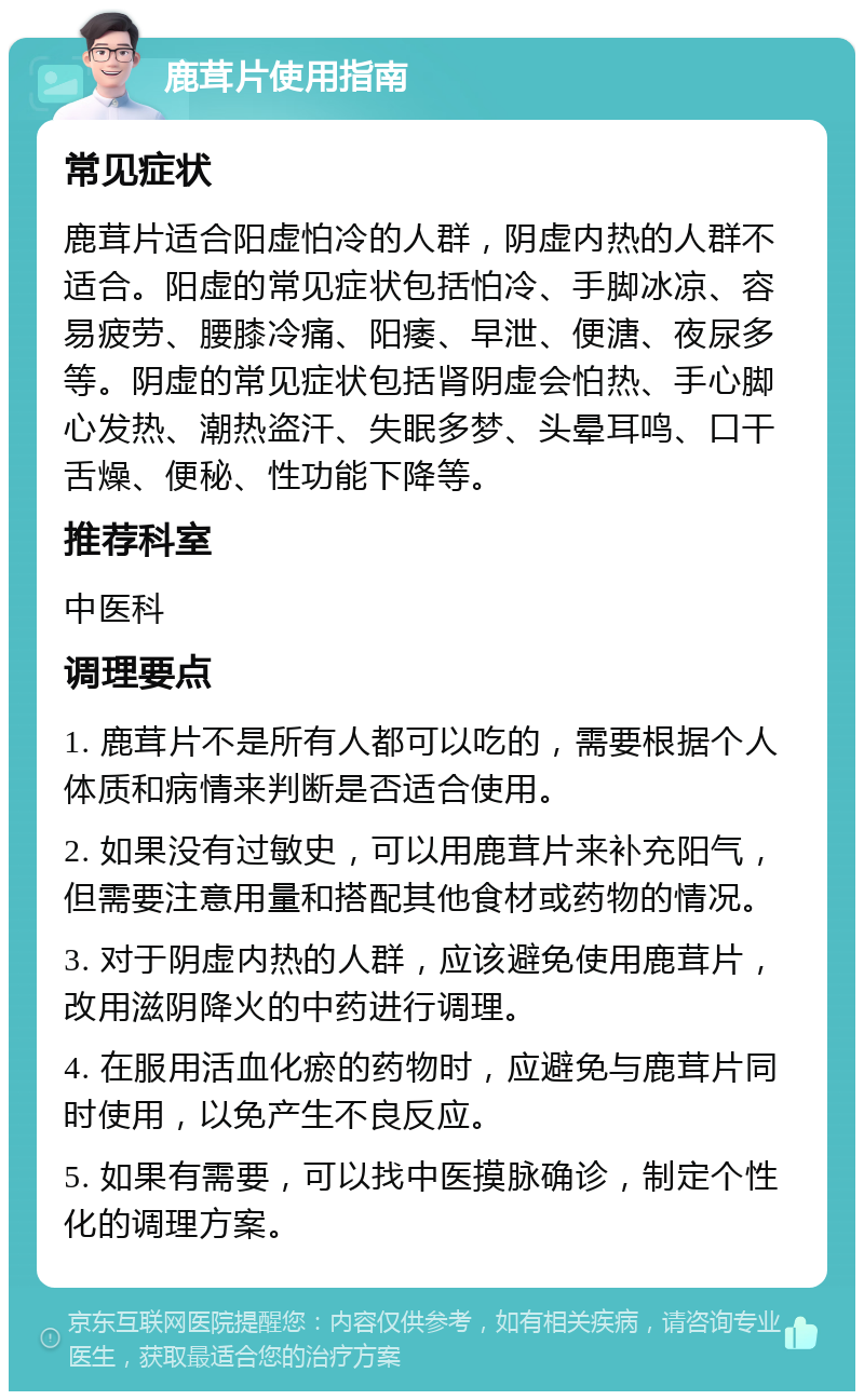 鹿茸片使用指南 常见症状 鹿茸片适合阳虚怕冷的人群，阴虚内热的人群不适合。阳虚的常见症状包括怕冷、手脚冰凉、容易疲劳、腰膝冷痛、阳痿、早泄、便溏、夜尿多等。阴虚的常见症状包括肾阴虚会怕热、手心脚心发热、潮热盗汗、失眠多梦、头晕耳鸣、口干舌燥、便秘、性功能下降等。 推荐科室 中医科 调理要点 1. 鹿茸片不是所有人都可以吃的，需要根据个人体质和病情来判断是否适合使用。 2. 如果没有过敏史，可以用鹿茸片来补充阳气，但需要注意用量和搭配其他食材或药物的情况。 3. 对于阴虚内热的人群，应该避免使用鹿茸片，改用滋阴降火的中药进行调理。 4. 在服用活血化瘀的药物时，应避免与鹿茸片同时使用，以免产生不良反应。 5. 如果有需要，可以找中医摸脉确诊，制定个性化的调理方案。