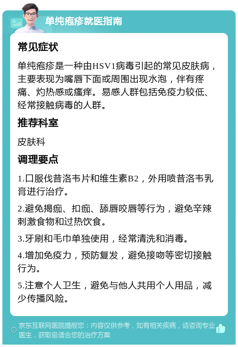 单纯疱疹就医指南 常见症状 单纯疱疹是一种由HSV1病毒引起的常见皮肤病，主要表现为嘴唇下面或周围出现水泡，伴有疼痛、灼热感或瘙痒。易感人群包括免疫力较低、经常接触病毒的人群。 推荐科室 皮肤科 调理要点 1.口服伐昔洛韦片和维生素B2，外用喷昔洛韦乳膏进行治疗。 2.避免揭痂、扣痂、舔唇咬唇等行为，避免辛辣刺激食物和过热饮食。 3.牙刷和毛巾单独使用，经常清洗和消毒。 4.增加免疫力，预防复发，避免接吻等密切接触行为。 5.注意个人卫生，避免与他人共用个人用品，减少传播风险。