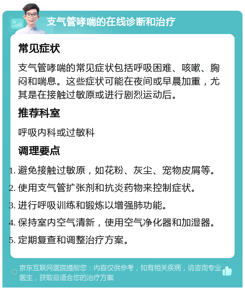 支气管哮喘的在线诊断和治疗 常见症状 支气管哮喘的常见症状包括呼吸困难、咳嗽、胸闷和喘息。这些症状可能在夜间或早晨加重，尤其是在接触过敏原或进行剧烈运动后。 推荐科室 呼吸内科或过敏科 调理要点 避免接触过敏原，如花粉、灰尘、宠物皮屑等。 使用支气管扩张剂和抗炎药物来控制症状。 进行呼吸训练和锻炼以增强肺功能。 保持室内空气清新，使用空气净化器和加湿器。 定期复查和调整治疗方案。