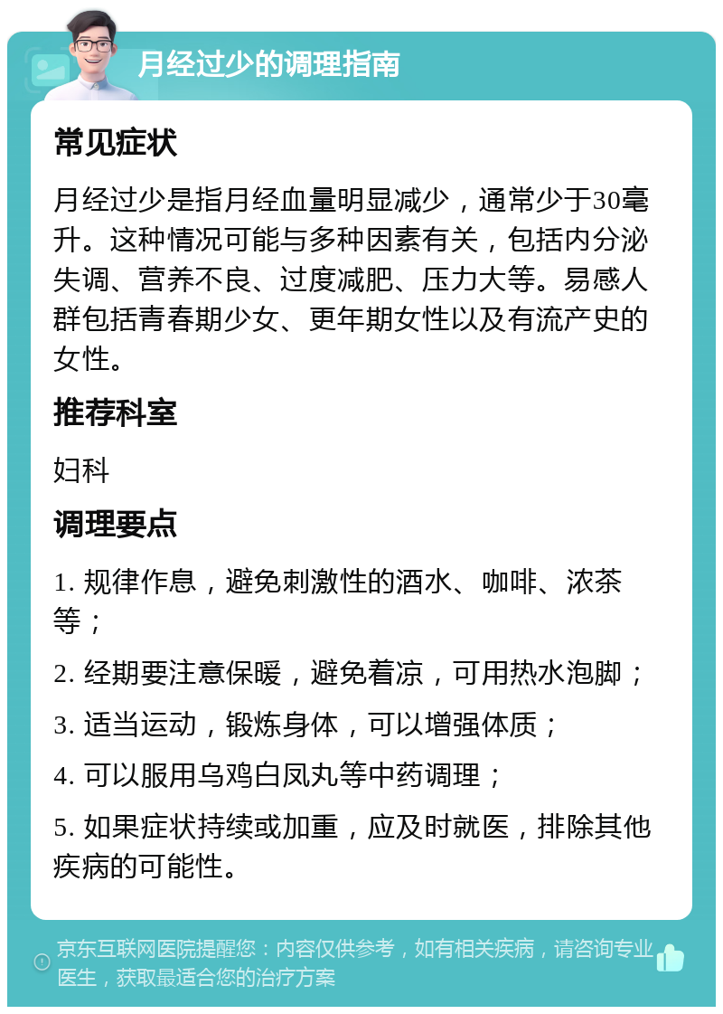 月经过少的调理指南 常见症状 月经过少是指月经血量明显减少，通常少于30毫升。这种情况可能与多种因素有关，包括内分泌失调、营养不良、过度减肥、压力大等。易感人群包括青春期少女、更年期女性以及有流产史的女性。 推荐科室 妇科 调理要点 1. 规律作息，避免刺激性的酒水、咖啡、浓茶等； 2. 经期要注意保暖，避免着凉，可用热水泡脚； 3. 适当运动，锻炼身体，可以增强体质； 4. 可以服用乌鸡白凤丸等中药调理； 5. 如果症状持续或加重，应及时就医，排除其他疾病的可能性。