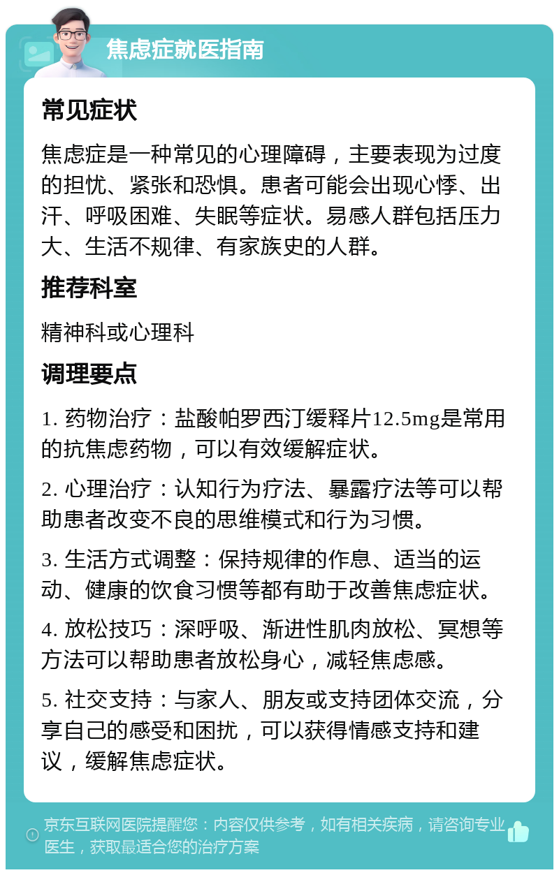 焦虑症就医指南 常见症状 焦虑症是一种常见的心理障碍，主要表现为过度的担忧、紧张和恐惧。患者可能会出现心悸、出汗、呼吸困难、失眠等症状。易感人群包括压力大、生活不规律、有家族史的人群。 推荐科室 精神科或心理科 调理要点 1. 药物治疗：盐酸帕罗西汀缓释片12.5mg是常用的抗焦虑药物，可以有效缓解症状。 2. 心理治疗：认知行为疗法、暴露疗法等可以帮助患者改变不良的思维模式和行为习惯。 3. 生活方式调整：保持规律的作息、适当的运动、健康的饮食习惯等都有助于改善焦虑症状。 4. 放松技巧：深呼吸、渐进性肌肉放松、冥想等方法可以帮助患者放松身心，减轻焦虑感。 5. 社交支持：与家人、朋友或支持团体交流，分享自己的感受和困扰，可以获得情感支持和建议，缓解焦虑症状。