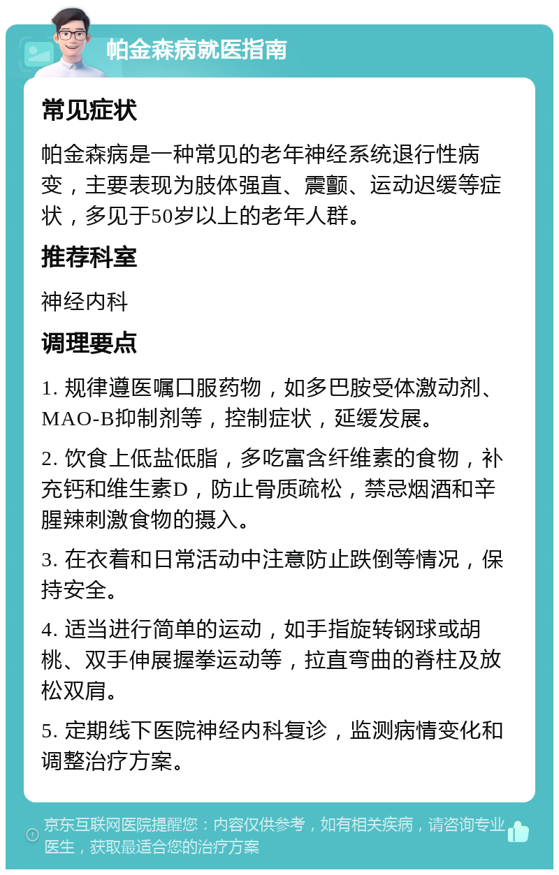 帕金森病就医指南 常见症状 帕金森病是一种常见的老年神经系统退行性病变，主要表现为肢体强直、震颤、运动迟缓等症状，多见于50岁以上的老年人群。 推荐科室 神经内科 调理要点 1. 规律遵医嘱口服药物，如多巴胺受体激动剂、MAO-B抑制剂等，控制症状，延缓发展。 2. 饮食上低盐低脂，多吃富含纤维素的食物，补充钙和维生素D，防止骨质疏松，禁忌烟酒和辛腥辣刺激食物的摄入。 3. 在衣着和日常活动中注意防止跌倒等情况，保持安全。 4. 适当进行简单的运动，如手指旋转钢球或胡桃、双手伸展握拳运动等，拉直弯曲的脊柱及放松双肩。 5. 定期线下医院神经内科复诊，监测病情变化和调整治疗方案。