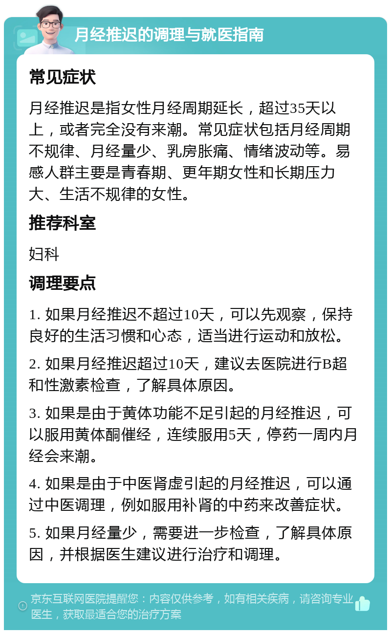 月经推迟的调理与就医指南 常见症状 月经推迟是指女性月经周期延长，超过35天以上，或者完全没有来潮。常见症状包括月经周期不规律、月经量少、乳房胀痛、情绪波动等。易感人群主要是青春期、更年期女性和长期压力大、生活不规律的女性。 推荐科室 妇科 调理要点 1. 如果月经推迟不超过10天，可以先观察，保持良好的生活习惯和心态，适当进行运动和放松。 2. 如果月经推迟超过10天，建议去医院进行B超和性激素检查，了解具体原因。 3. 如果是由于黄体功能不足引起的月经推迟，可以服用黄体酮催经，连续服用5天，停药一周内月经会来潮。 4. 如果是由于中医肾虚引起的月经推迟，可以通过中医调理，例如服用补肾的中药来改善症状。 5. 如果月经量少，需要进一步检查，了解具体原因，并根据医生建议进行治疗和调理。