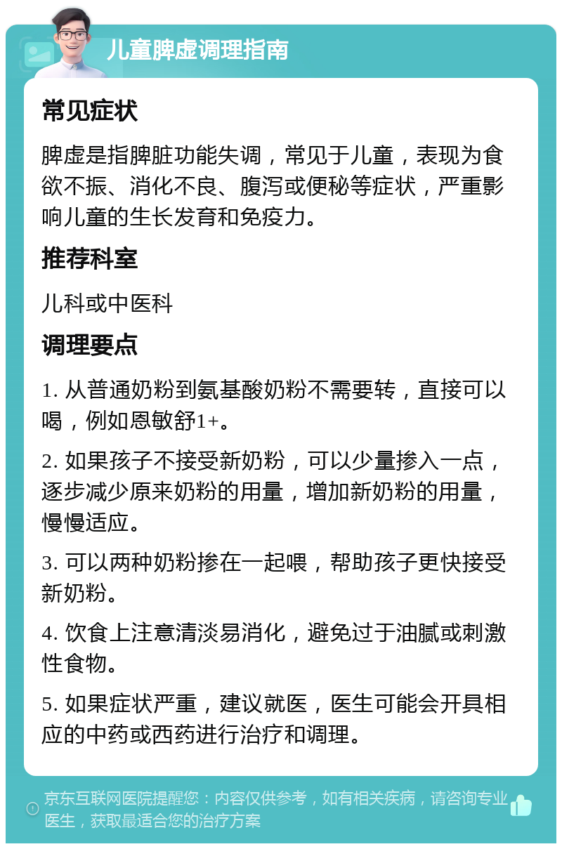 儿童脾虚调理指南 常见症状 脾虚是指脾脏功能失调，常见于儿童，表现为食欲不振、消化不良、腹泻或便秘等症状，严重影响儿童的生长发育和免疫力。 推荐科室 儿科或中医科 调理要点 1. 从普通奶粉到氨基酸奶粉不需要转，直接可以喝，例如恩敏舒1+。 2. 如果孩子不接受新奶粉，可以少量掺入一点，逐步减少原来奶粉的用量，增加新奶粉的用量，慢慢适应。 3. 可以两种奶粉掺在一起喂，帮助孩子更快接受新奶粉。 4. 饮食上注意清淡易消化，避免过于油腻或刺激性食物。 5. 如果症状严重，建议就医，医生可能会开具相应的中药或西药进行治疗和调理。