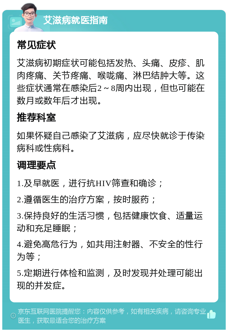 艾滋病就医指南 常见症状 艾滋病初期症状可能包括发热、头痛、皮疹、肌肉疼痛、关节疼痛、喉咙痛、淋巴结肿大等。这些症状通常在感染后2～8周内出现，但也可能在数月或数年后才出现。 推荐科室 如果怀疑自己感染了艾滋病，应尽快就诊于传染病科或性病科。 调理要点 1.及早就医，进行抗HIV筛查和确诊； 2.遵循医生的治疗方案，按时服药； 3.保持良好的生活习惯，包括健康饮食、适量运动和充足睡眠； 4.避免高危行为，如共用注射器、不安全的性行为等； 5.定期进行体检和监测，及时发现并处理可能出现的并发症。