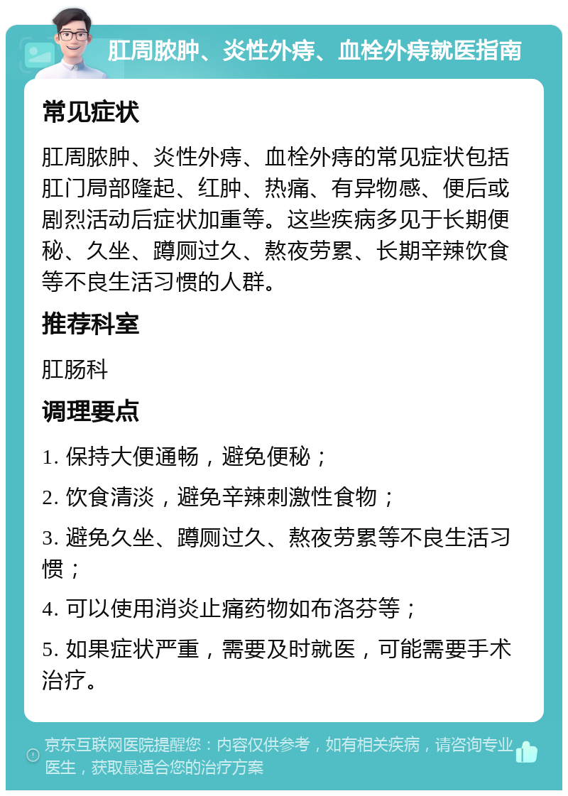 肛周脓肿、炎性外痔、血栓外痔就医指南 常见症状 肛周脓肿、炎性外痔、血栓外痔的常见症状包括肛门局部隆起、红肿、热痛、有异物感、便后或剧烈活动后症状加重等。这些疾病多见于长期便秘、久坐、蹲厕过久、熬夜劳累、长期辛辣饮食等不良生活习惯的人群。 推荐科室 肛肠科 调理要点 1. 保持大便通畅，避免便秘； 2. 饮食清淡，避免辛辣刺激性食物； 3. 避免久坐、蹲厕过久、熬夜劳累等不良生活习惯； 4. 可以使用消炎止痛药物如布洛芬等； 5. 如果症状严重，需要及时就医，可能需要手术治疗。