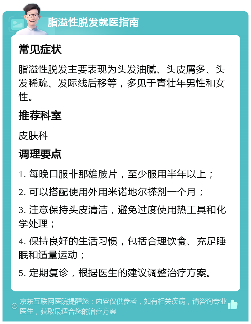 脂溢性脱发就医指南 常见症状 脂溢性脱发主要表现为头发油腻、头皮屑多、头发稀疏、发际线后移等，多见于青壮年男性和女性。 推荐科室 皮肤科 调理要点 1. 每晚口服非那雄胺片，至少服用半年以上； 2. 可以搭配使用外用米诺地尔搽剂一个月； 3. 注意保持头皮清洁，避免过度使用热工具和化学处理； 4. 保持良好的生活习惯，包括合理饮食、充足睡眠和适量运动； 5. 定期复诊，根据医生的建议调整治疗方案。