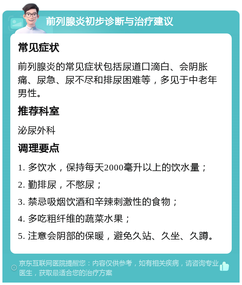 前列腺炎初步诊断与治疗建议 常见症状 前列腺炎的常见症状包括尿道口滴白、会阴胀痛、尿急、尿不尽和排尿困难等，多见于中老年男性。 推荐科室 泌尿外科 调理要点 1. 多饮水，保持每天2000毫升以上的饮水量； 2. 勤排尿，不憋尿； 3. 禁忌吸烟饮酒和辛辣刺激性的食物； 4. 多吃粗纤维的蔬菜水果； 5. 注意会阴部的保暖，避免久站、久坐、久蹲。