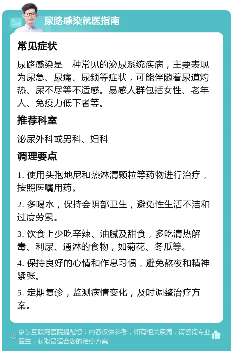 尿路感染就医指南 常见症状 尿路感染是一种常见的泌尿系统疾病，主要表现为尿急、尿痛、尿频等症状，可能伴随着尿道灼热、尿不尽等不适感。易感人群包括女性、老年人、免疫力低下者等。 推荐科室 泌尿外科或男科、妇科 调理要点 1. 使用头孢地尼和热淋清颗粒等药物进行治疗，按照医嘱用药。 2. 多喝水，保持会阴部卫生，避免性生活不洁和过度劳累。 3. 饮食上少吃辛辣、油腻及甜食，多吃清热解毒、利尿、通淋的食物，如菊花、冬瓜等。 4. 保持良好的心情和作息习惯，避免熬夜和精神紧张。 5. 定期复诊，监测病情变化，及时调整治疗方案。