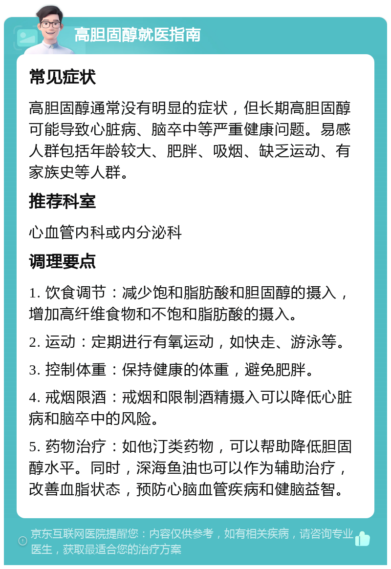 高胆固醇就医指南 常见症状 高胆固醇通常没有明显的症状，但长期高胆固醇可能导致心脏病、脑卒中等严重健康问题。易感人群包括年龄较大、肥胖、吸烟、缺乏运动、有家族史等人群。 推荐科室 心血管内科或内分泌科 调理要点 1. 饮食调节：减少饱和脂肪酸和胆固醇的摄入，增加高纤维食物和不饱和脂肪酸的摄入。 2. 运动：定期进行有氧运动，如快走、游泳等。 3. 控制体重：保持健康的体重，避免肥胖。 4. 戒烟限酒：戒烟和限制酒精摄入可以降低心脏病和脑卒中的风险。 5. 药物治疗：如他汀类药物，可以帮助降低胆固醇水平。同时，深海鱼油也可以作为辅助治疗，改善血脂状态，预防心脑血管疾病和健脑益智。