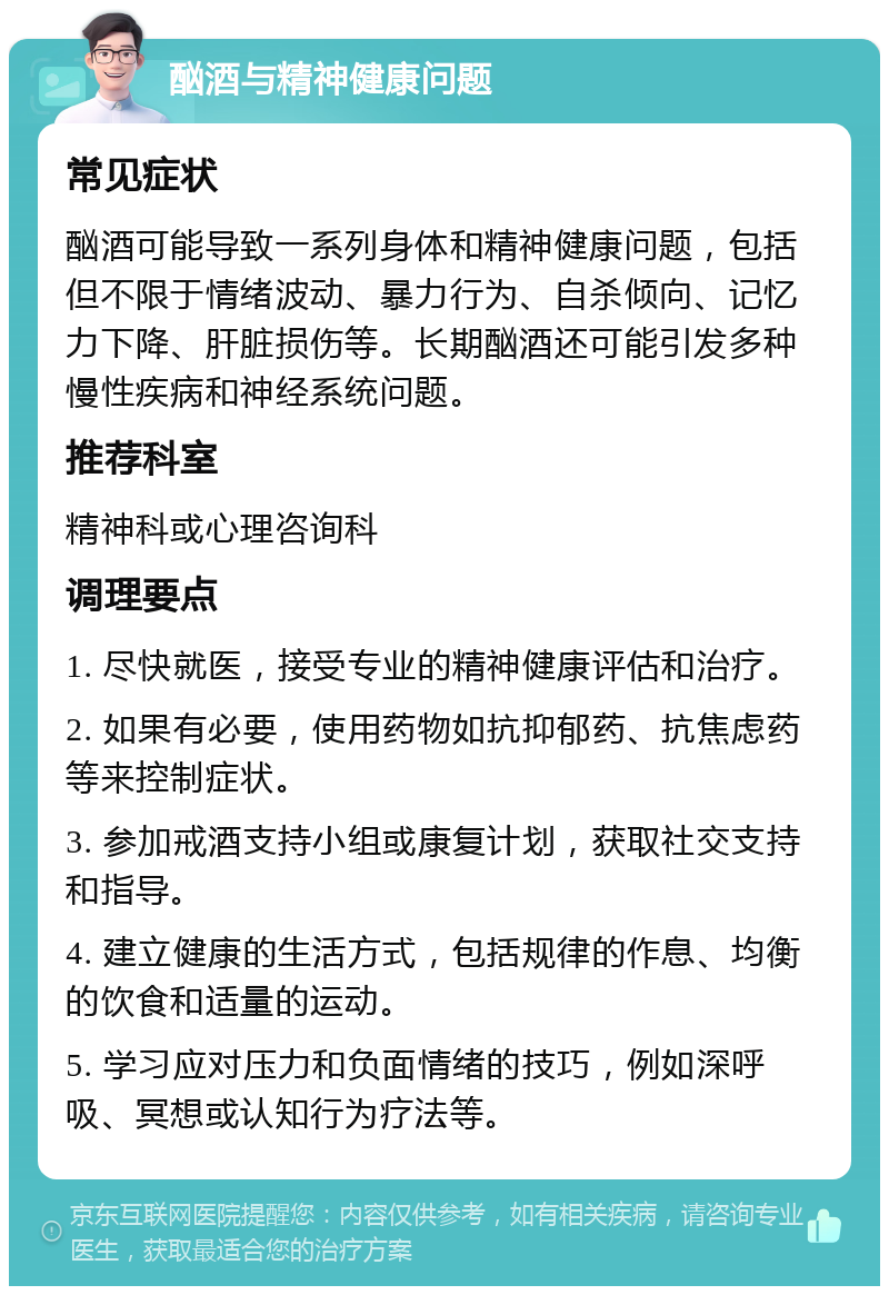 酗酒与精神健康问题 常见症状 酗酒可能导致一系列身体和精神健康问题，包括但不限于情绪波动、暴力行为、自杀倾向、记忆力下降、肝脏损伤等。长期酗酒还可能引发多种慢性疾病和神经系统问题。 推荐科室 精神科或心理咨询科 调理要点 1. 尽快就医，接受专业的精神健康评估和治疗。 2. 如果有必要，使用药物如抗抑郁药、抗焦虑药等来控制症状。 3. 参加戒酒支持小组或康复计划，获取社交支持和指导。 4. 建立健康的生活方式，包括规律的作息、均衡的饮食和适量的运动。 5. 学习应对压力和负面情绪的技巧，例如深呼吸、冥想或认知行为疗法等。