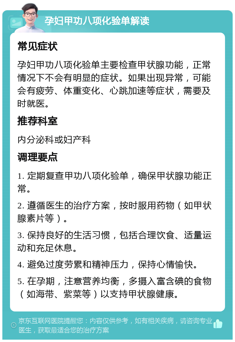 孕妇甲功八项化验单解读 常见症状 孕妇甲功八项化验单主要检查甲状腺功能，正常情况下不会有明显的症状。如果出现异常，可能会有疲劳、体重变化、心跳加速等症状，需要及时就医。 推荐科室 内分泌科或妇产科 调理要点 1. 定期复查甲功八项化验单，确保甲状腺功能正常。 2. 遵循医生的治疗方案，按时服用药物（如甲状腺素片等）。 3. 保持良好的生活习惯，包括合理饮食、适量运动和充足休息。 4. 避免过度劳累和精神压力，保持心情愉快。 5. 在孕期，注意营养均衡，多摄入富含碘的食物（如海带、紫菜等）以支持甲状腺健康。