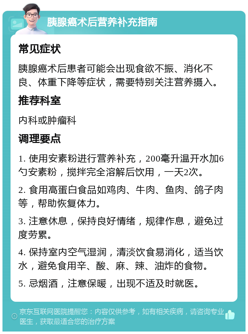 胰腺癌术后营养补充指南 常见症状 胰腺癌术后患者可能会出现食欲不振、消化不良、体重下降等症状，需要特别关注营养摄入。 推荐科室 内科或肿瘤科 调理要点 1. 使用安素粉进行营养补充，200毫升温开水加6勺安素粉，搅拌完全溶解后饮用，一天2次。 2. 食用高蛋白食品如鸡肉、牛肉、鱼肉、鸽子肉等，帮助恢复体力。 3. 注意休息，保持良好情绪，规律作息，避免过度劳累。 4. 保持室内空气湿润，清淡饮食易消化，适当饮水，避免食用辛、酸、麻、辣、油炸的食物。 5. 忌烟酒，注意保暖，出现不适及时就医。