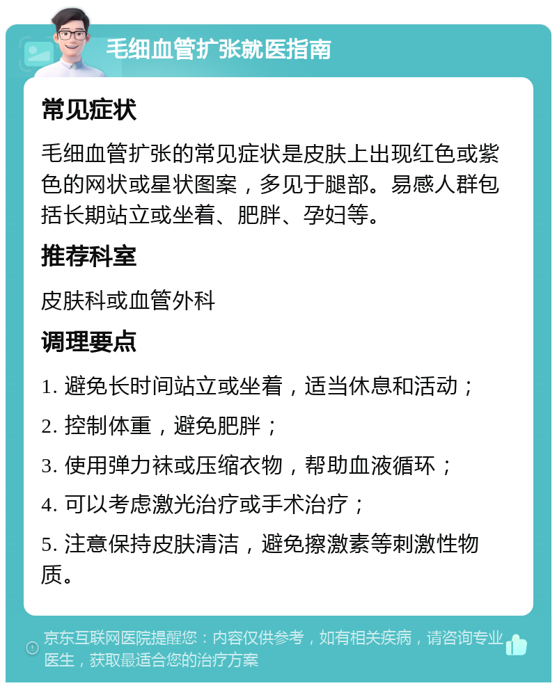 毛细血管扩张就医指南 常见症状 毛细血管扩张的常见症状是皮肤上出现红色或紫色的网状或星状图案，多见于腿部。易感人群包括长期站立或坐着、肥胖、孕妇等。 推荐科室 皮肤科或血管外科 调理要点 1. 避免长时间站立或坐着，适当休息和活动； 2. 控制体重，避免肥胖； 3. 使用弹力袜或压缩衣物，帮助血液循环； 4. 可以考虑激光治疗或手术治疗； 5. 注意保持皮肤清洁，避免擦激素等刺激性物质。