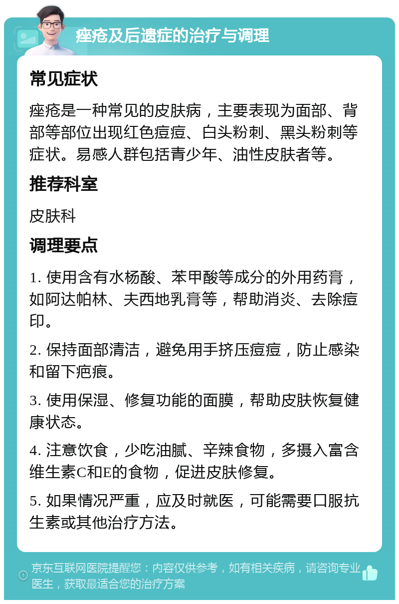 痤疮及后遗症的治疗与调理 常见症状 痤疮是一种常见的皮肤病，主要表现为面部、背部等部位出现红色痘痘、白头粉刺、黑头粉刺等症状。易感人群包括青少年、油性皮肤者等。 推荐科室 皮肤科 调理要点 1. 使用含有水杨酸、苯甲酸等成分的外用药膏，如阿达帕林、夫西地乳膏等，帮助消炎、去除痘印。 2. 保持面部清洁，避免用手挤压痘痘，防止感染和留下疤痕。 3. 使用保湿、修复功能的面膜，帮助皮肤恢复健康状态。 4. 注意饮食，少吃油腻、辛辣食物，多摄入富含维生素C和E的食物，促进皮肤修复。 5. 如果情况严重，应及时就医，可能需要口服抗生素或其他治疗方法。