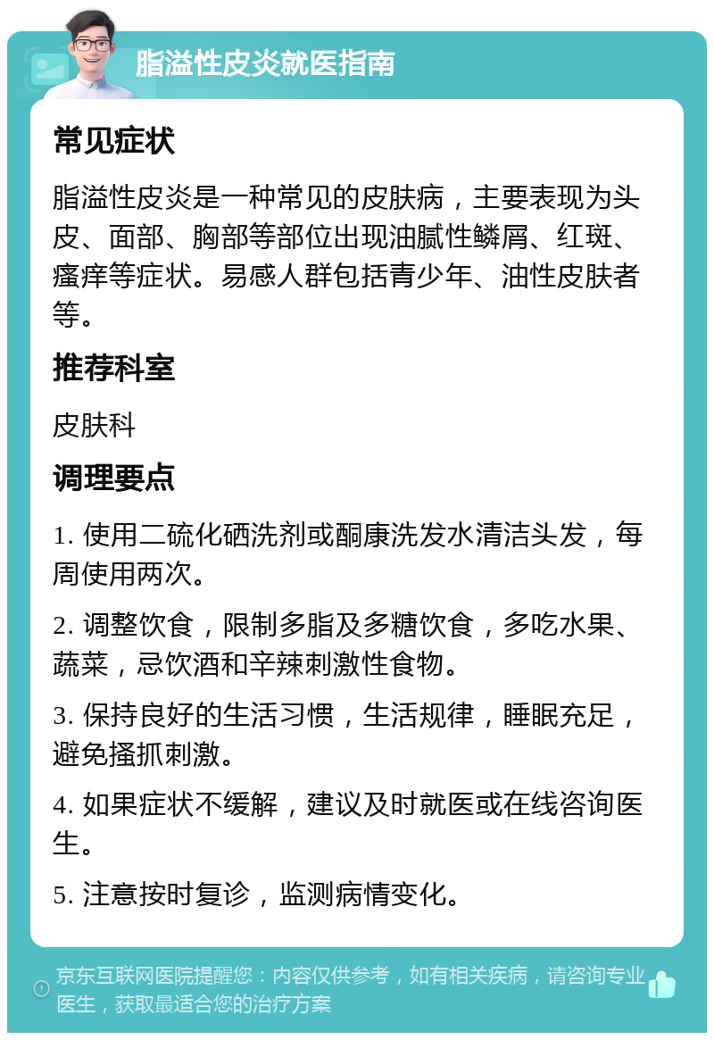 脂溢性皮炎就医指南 常见症状 脂溢性皮炎是一种常见的皮肤病，主要表现为头皮、面部、胸部等部位出现油腻性鳞屑、红斑、瘙痒等症状。易感人群包括青少年、油性皮肤者等。 推荐科室 皮肤科 调理要点 1. 使用二硫化硒洗剂或酮康洗发水清洁头发，每周使用两次。 2. 调整饮食，限制多脂及多糖饮食，多吃水果、蔬菜，忌饮酒和辛辣刺激性食物。 3. 保持良好的生活习惯，生活规律，睡眠充足，避免搔抓刺激。 4. 如果症状不缓解，建议及时就医或在线咨询医生。 5. 注意按时复诊，监测病情变化。