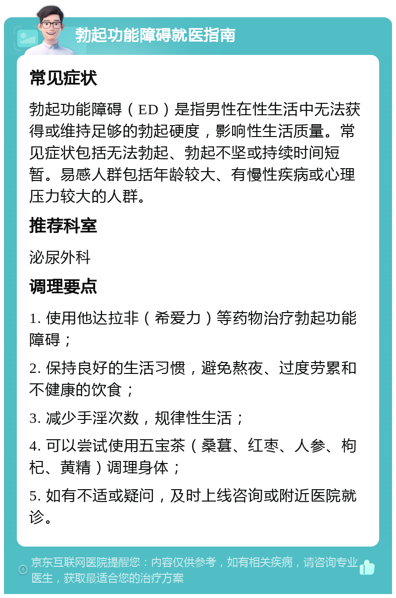 勃起功能障碍就医指南 常见症状 勃起功能障碍（ED）是指男性在性生活中无法获得或维持足够的勃起硬度，影响性生活质量。常见症状包括无法勃起、勃起不坚或持续时间短暂。易感人群包括年龄较大、有慢性疾病或心理压力较大的人群。 推荐科室 泌尿外科 调理要点 1. 使用他达拉非（希爱力）等药物治疗勃起功能障碍； 2. 保持良好的生活习惯，避免熬夜、过度劳累和不健康的饮食； 3. 减少手淫次数，规律性生活； 4. 可以尝试使用五宝茶（桑葚、红枣、人参、枸杞、黄精）调理身体； 5. 如有不适或疑问，及时上线咨询或附近医院就诊。