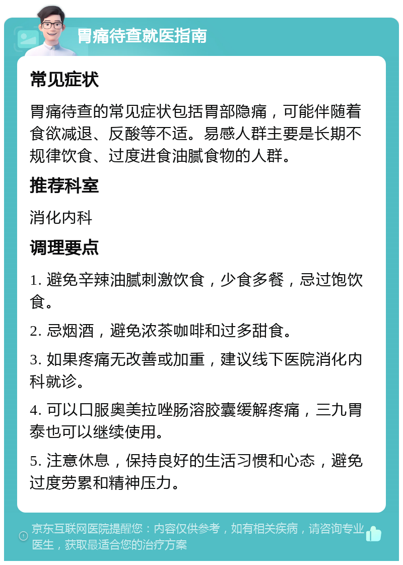 胃痛待查就医指南 常见症状 胃痛待查的常见症状包括胃部隐痛，可能伴随着食欲减退、反酸等不适。易感人群主要是长期不规律饮食、过度进食油腻食物的人群。 推荐科室 消化内科 调理要点 1. 避免辛辣油腻刺激饮食，少食多餐，忌过饱饮食。 2. 忌烟酒，避免浓茶咖啡和过多甜食。 3. 如果疼痛无改善或加重，建议线下医院消化内科就诊。 4. 可以口服奥美拉唑肠溶胶囊缓解疼痛，三九胃泰也可以继续使用。 5. 注意休息，保持良好的生活习惯和心态，避免过度劳累和精神压力。